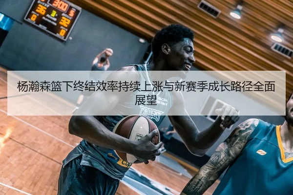 杨瀚森篮下终结效率持续上涨与新赛季成长路径全面展望