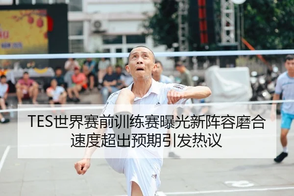 TES世界赛前训练赛曝光新阵容磨合速度超出预期引发热议