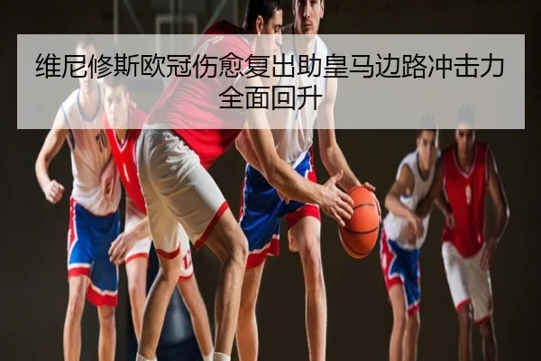 维尼修斯欧冠伤愈复出助皇马边路冲击力全面回升